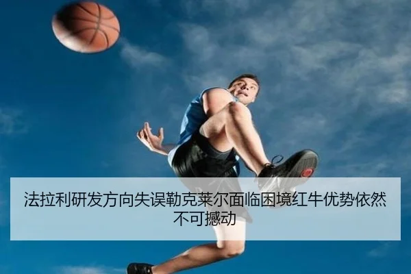 法拉利研发方向失误勒克莱尔面临困境红牛优势依然不可撼动