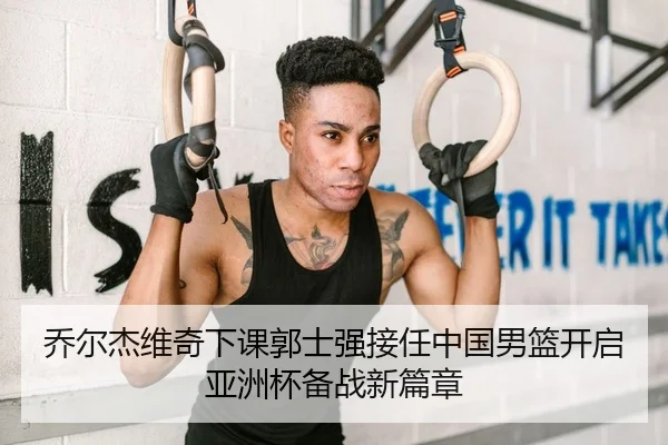 乔尔杰维奇下课郭士强接任中国男篮开启亚洲杯备战新篇章